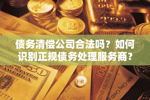 济南债务清偿公司合法吗？如何识别正规债务处理服务商？