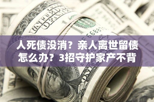 济南人死债没消？亲人离世留债怎么办？3招守护家产不背锅