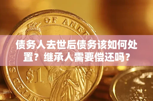 济南债务人去世后债务该如何处置？继承人需要偿还吗？