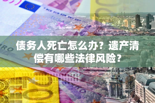 济南债务人死亡怎么办？遗产清偿有哪些法律风险？