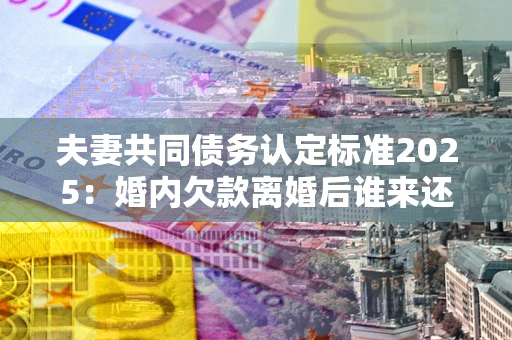 济南夫妻共同债务认定标准2025:婚内欠款离婚后谁来还? 济南夫妻共同债务认定标准2025:婚内欠款离婚后谁来还?