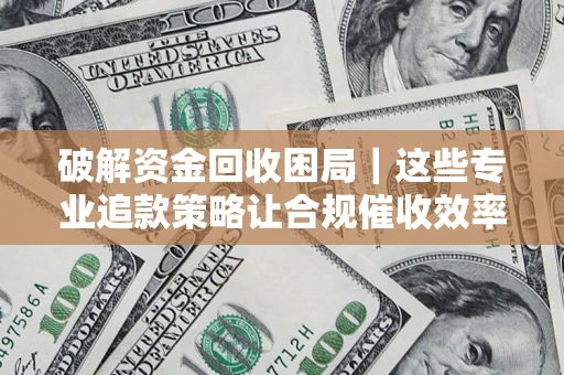 济南破解资金回收困局｜这些专业追款策略让合规催收效率翻倍