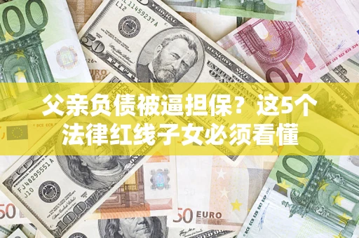 济南父亲负债被逼担保？这5个法律红线子女必须看懂