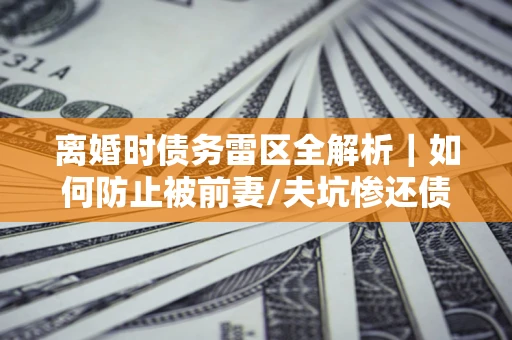 济南离婚时债务雷区全解析｜如何防止被前妻/夫坑惨还债？
