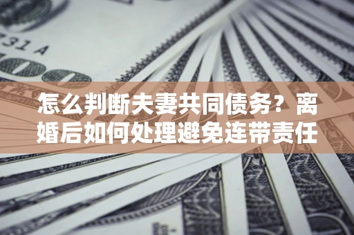 济南怎么判断夫妻共同债务？离婚后如何处理避免连带责任？